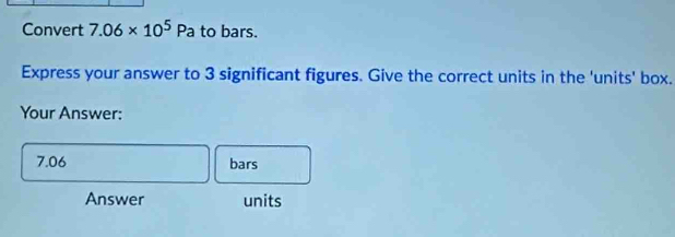 Convert 7.06* 10^5Pa to bars. 
Express your answer to 3 significant figures. Give the correct units in the 'units' box. 
Your Answer:
7.06 bars 
Answer units