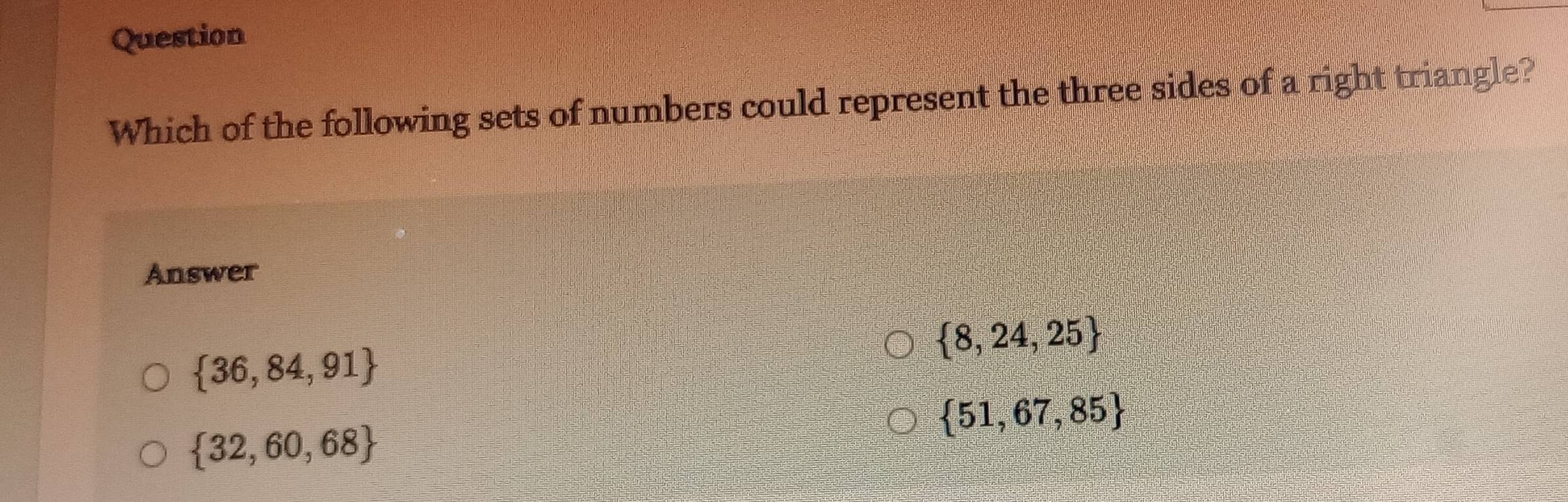 Question
Which of the following sets of numbers could represent the three sides of a right triangle?
Answer
 8,24,25
 36,84,91
 51,67,85
 32,60,68