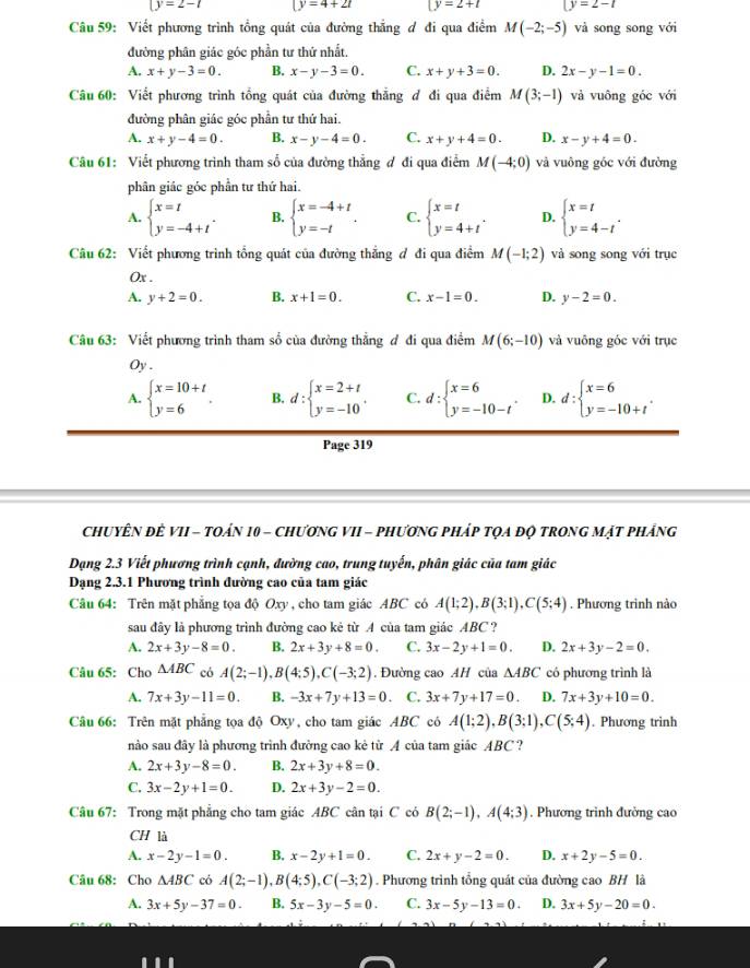 (y=2-t (y=4+2t (y=2+t (y=2-t
Câu 59: Viết phương trình tổng quát của đường thẳng ơ đi qua điểm M(-2;-5) và song song với
đường phân giác góc phần tư thứ nhất.
A. x+y-3=0. B. x-y-3=0. C. x+y+3=0. D. 2x-y-1=0.
Câu 60: Viết phương trình tổng quát của đường thẳng đ đi qua điểm M(3;-1) và vuông góc với
đường phân giác góc phần tư thứ hai.
A. x+y-4=0. B. x-y-4=0. C. x+y+4=0. D. x-y+4=0.
Câu 61: Viết phương trình tham số của đường thẳng ơ đi qua điểm M(-4;0) và vuông góc với đường
phân giác góc phần tư thứ hai.
A. beginarrayl x=t y=-4+tendarray. . B. beginarrayl x=-4+t y=-tendarray. . C. beginarrayl x=t y=4+tendarray. . D. beginarrayl x=t y=4-tendarray. .
Câu 62: Viết phương trình tổng quát của đường thẳng đ đi qua điểm M(-1;2) và song song với trục
Ox .
A. y+2=0. B. x+1=0. C. x-1=0. D. y-2=0.
Câu 63: Viết phương trình tham số của đường thẳng đ đi qua điểm M(6;-10) và vuông góc với trục
Oy .
A. beginarrayl x=10+t y=6endarray. . B. d:beginarrayl x=2+t y=-10endarray. . C. d:beginarrayl x=6 y=-10-tendarray. . D. d:beginarrayl x=6 y=-10+tendarray. .
Page 319
ChuyÊN đê VII - tOán 10 - ChươnG VII - phương pháp tọa độ trong mặt pháng
Dạng 2.3 Viết phương trình cạnh, đường cao, trung tuyến, phân giác của tam giác
Dạng 2.3.1 Phương trình đường cao của tam giác
Câu 64: Trên mặt phẳng tọa độ Oxy , cho tam giác ABC có A(1;2),B(3;1),C(5;4). Phương trình nào
sau đây là phương trình đường cao kẻ từ A của tam giác ABC ?
A. 2x+3y-8=0. B. 2x+3y+8=0. C. 3x-2y+1=0. D. 2x+3y-2=0.
Câu 65: Cho △ ABC có A(2;-1),B(4;5),C(-3;2). Đường cao AH của △ ABC có phương trình là
A. 7x+3y-11=0. B. -3x+7y+13=0 C. 3x+7y+17=0 D. 7x+3y+10=0.
Câu 66: Trên mặt phẳng tọa độ Oxy, cho tam giác ABC có A(1;2),B(3;1),C(5;4). Phương trình
nào sau đây là phương trình đường cao kẻ từ A của tam giác ABC ?
A. 2x+3y-8=0. B. 2x+3y+8=0.
C. 3x-2y+1=0. D. 2x+3y-2=0.
Câu 67: Trong mặt phẳng cho tam giác ABC cân tại C có B(2;-1),A(4;3). Phương trinh đường cao
CH là
A. x-2y-1=0. B. x-2y+1=0. C. 2x+y-2=0. D. x+2y-5=0.
Câu 68: Cho △ ABC có A(2;-1),B(4;5),C(-3;2). Phương trình tổng quát của đường cao BH là
A. 3x+5y-37=0. B. 5x-3y-5=0. C. 3x-5y-13=0. D. 3x+5y-20=0.