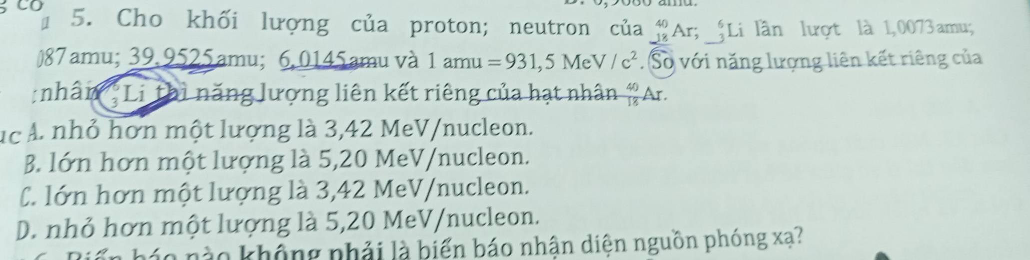 3CO 5. Cho khối lượng của proton; neutron của _(-18)^(40)Ar; _(-3)^6L Li lần lượt là 1,0073 amu;
) 87 amu; 39.9525amu; 6.0145amu và 1 amu =931,5MeV/c^2.Số với năng lượng liên kết riêng của
:nhân ;Li thì năng lượng liên kết riêng của hạt nhân  40/18  Ar.
ục Á. nhỏ hơn một lượng là 3,42 MeV/nucleon.
B. lớn hơn một lượng là 5, 20 MeV /nucleon.
C. lớn hơn một lượng là 3,42 MeV/nucleon.
D. nhỏ hơn một lượng là 5, 20 MeV/nucleon.
áo n o không nhải là biển báo nhận diện nguồn phóng xạ?