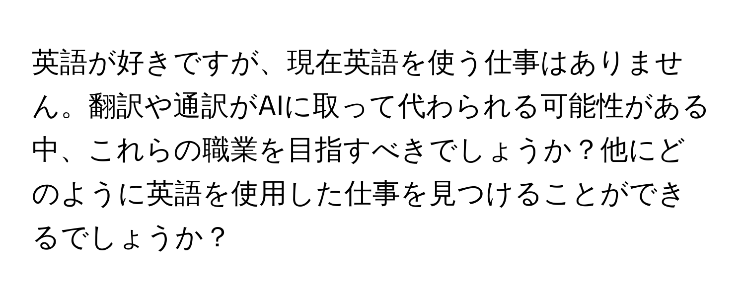 英語が好きですが、現在英語を使う仕事はありません。翻訳や通訳がAIに取って代わられる可能性がある中、これらの職業を目指すべきでしょうか？他にどのように英語を使用した仕事を見つけることができるでしょうか？