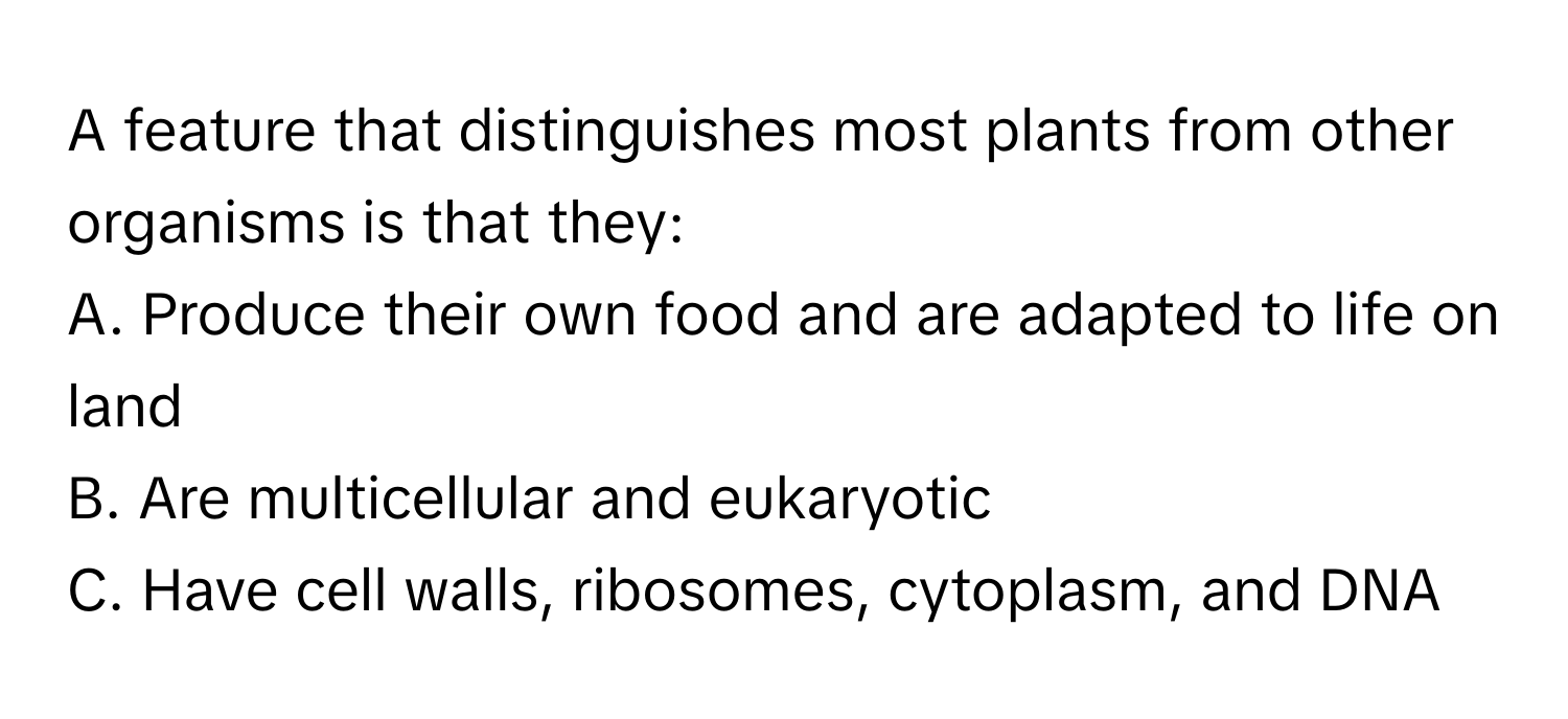 A feature that distinguishes most plants from other organisms is that they:

A. Produce their own food and are adapted to life on land
B. Are multicellular and eukaryotic
C. Have cell walls, ribosomes, cytoplasm, and DNA