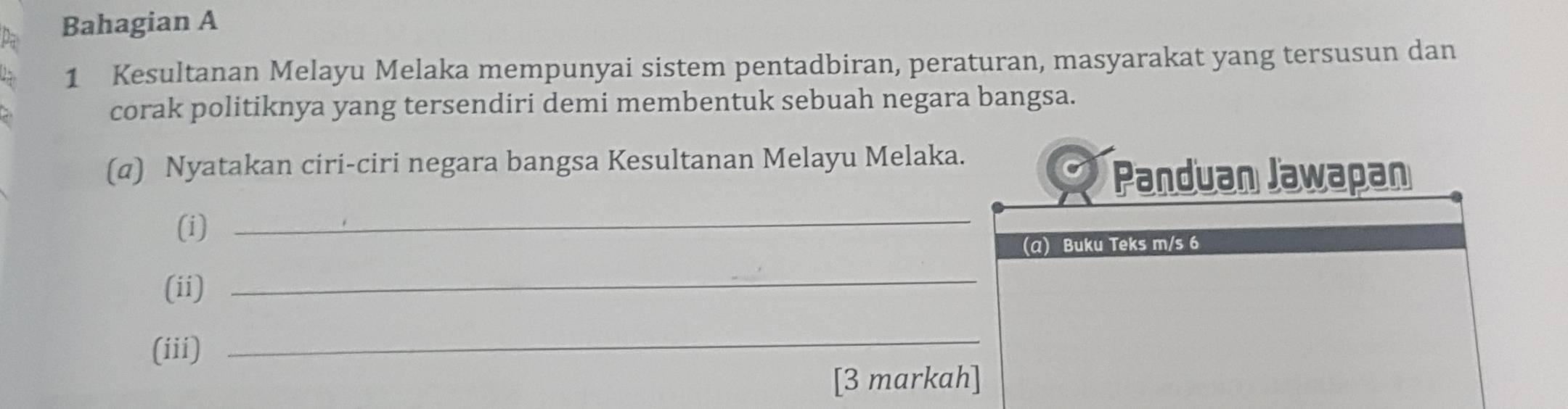 Bahagian A 
1 Kesultanan Melayu Melaka mempunyai sistem pentadbiran, peraturan, masyarakat yang tersusun dan 
corak politiknya yang tersendiri demi membentuk sebuah negara bangsa. 
(α) Nyatakan ciri-ciri negara bangsa Kesultanan Melayu Melaka. 
Panduan Jawapan 
(i) 
_ 
(α) Buku Teks m/s 6
(ii) 
_ 
(iii) 
_ 
[3 markah]