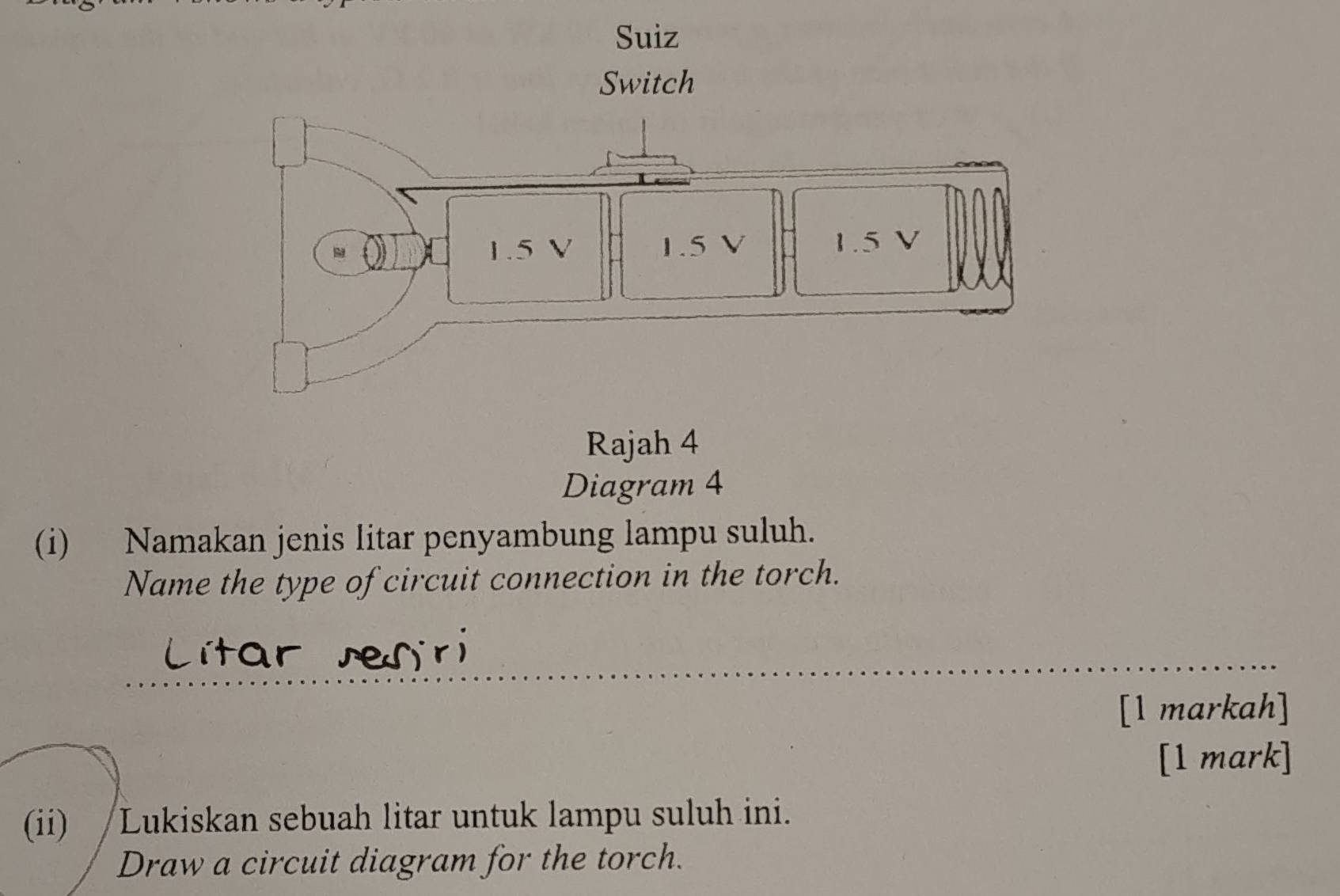 Rajah 4 
Diagram 4 
(i) Namakan jenis litar penyambung lampu suluh. 
Name the type of circuit connection in the torch. 
[1 markah] 
[1 mark] 
(ii) /Lukiskan sebuah litar untuk lampu suluh ini. 
Draw a circuit diagram for the torch.