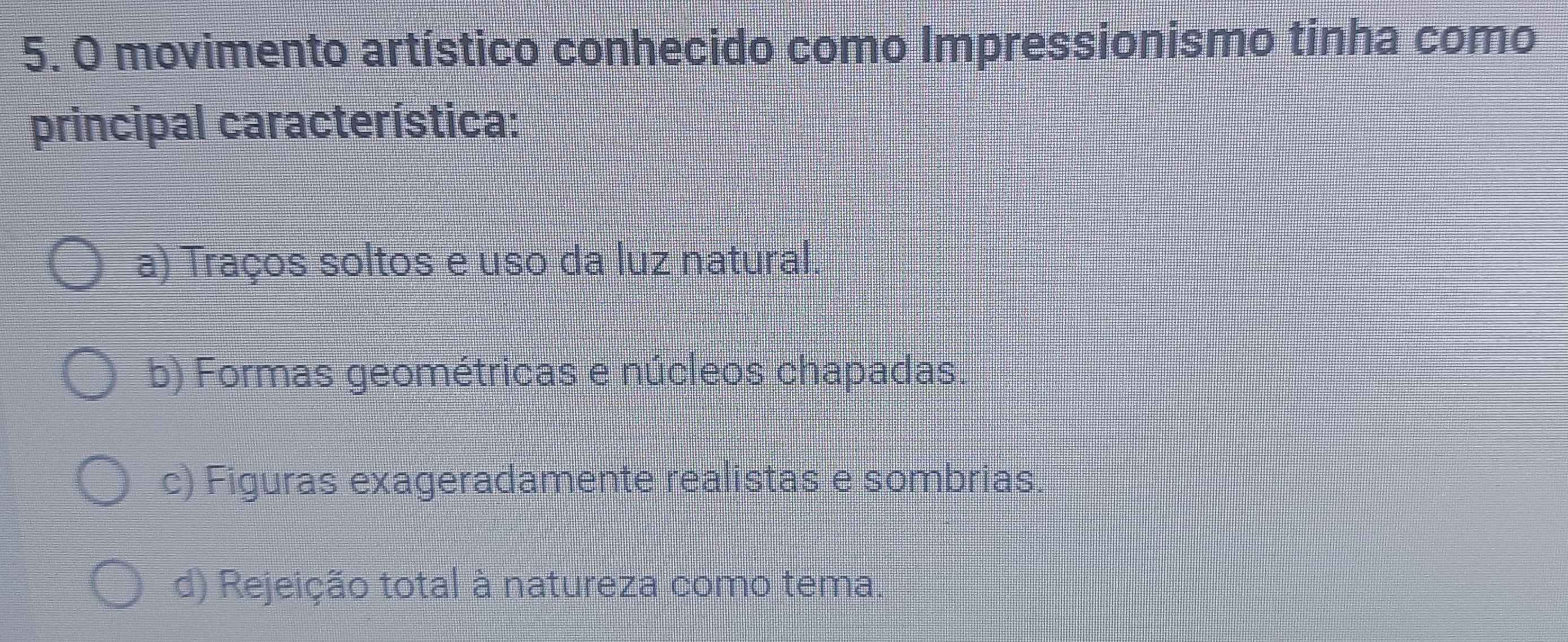 movimento artístico conhecido como Impressionismo tinha como
principal característica:
a) Traços soltos e uso da luz natural.
b) Formas geométricas e núcleos chapadas.
c) Figuras exageradamente realistas e sombrias.
d) Rejeição total à natureza como tema.