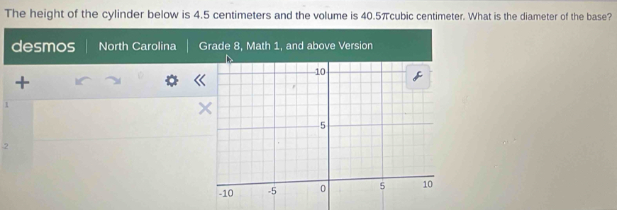 The height of the cylinder below is 4.5 centimeters and the volume is 40.5πcubic centimeter. What is the diameter of the base? 
desmos North Carolina Grade 8, Math 1, and above Version 
+ 
1 
2