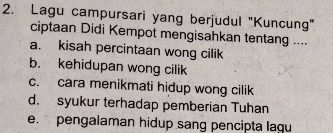 Lagu campursari yang berjudul "Kuncung"
ciptaan Didi Kempot mengisahkan tentang ....
a. kisah percintaan wong cilik
b. kehidupan wong cilik
c. cara menikmati hidup wong cilik
d. syukur terhadap pemberian Tuhan
e. pengalaman hidup sang pencipta lagu