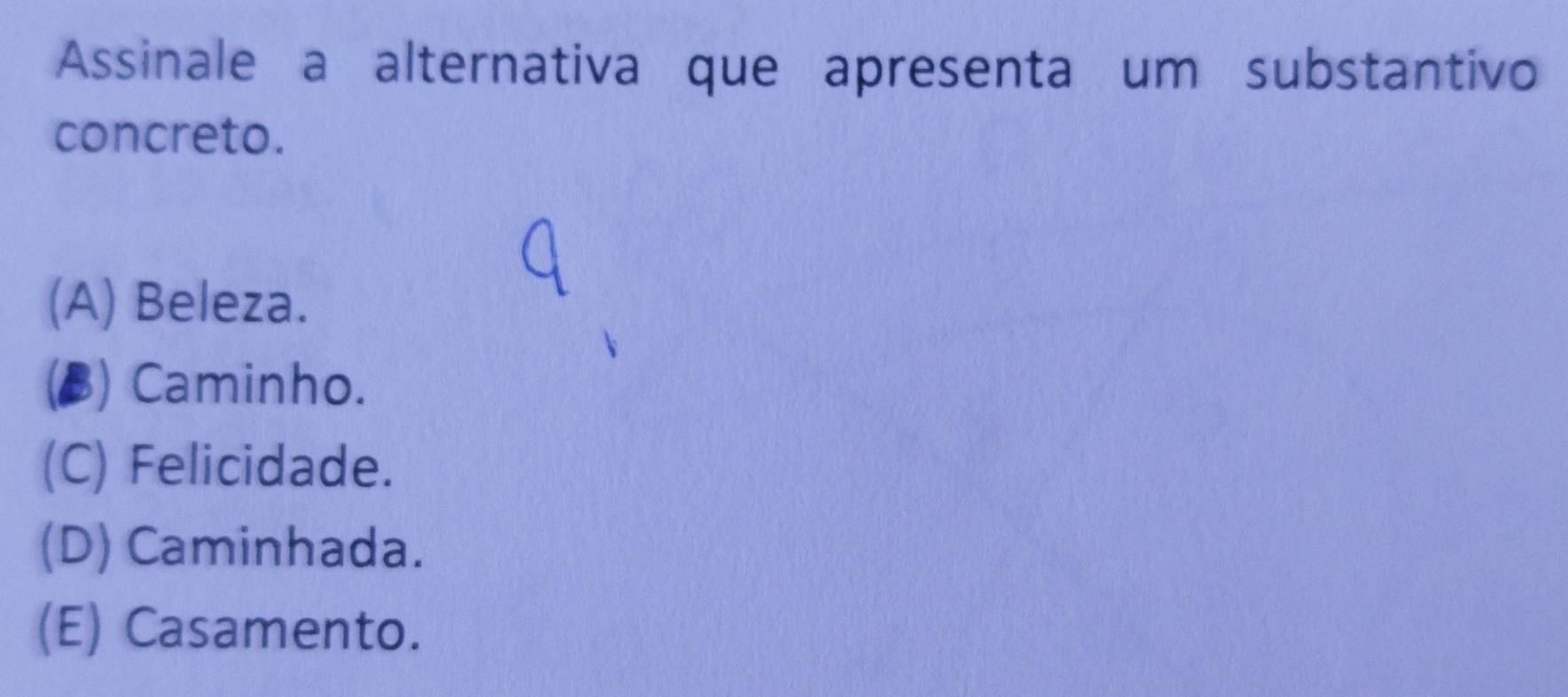 Assinale a alternativa que apresenta um substantivo
concreto.
(A) Beleza.
(B) Caminho.
(C) Felicidade.
(D) Caminhada.
(E) Casamento.