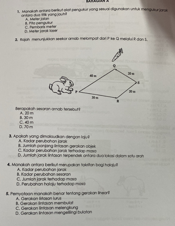 BAHAGIAN A
1. Manakah antara berikut alat pengukur yang sesuai digunakan untuk mengukur jarak
antara dua titik yang jauh?
A. Meter jalan
B. Pita pengukur
C. Pembaris meter
D. Meter jarak laser
2. Rajah menunjukkan seekor arnab melompat dari P ke Q melalui R dan S.
Berapakah sesaran arnab tersebut?
A. 20 m
B. 30 m
C. 40 m
D. 70 m
3. Apakah yang dimaksudkan dengan laju?
A. Kadar perubahan jarak
B. Jumlah panjang lintasan gerakan objek
C. Kadar perubahan jarak terhadap masa
D. Jumlah jarak lintasan terpendek antara dua lokasi dalam satu arah
4. Manakah antara berikut merupakan takrifan bagi halaju?
A. Kadar perubahan jarak
B. Kadar perubahan sesaran
C. Jumlah jarak terhadap masa
D. Perubahan halaju terhadap masa
5. Pernyataan manakah benar tentang gerakan linear?
A. Gerakan liıtasan Iurus
B. Gerakan lintasan membulat
C. Gerakan lintasan melengkung
D. Gerakan lintasan mengelilingi bulatan