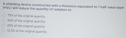 A shielding device constructed with a thickness equivalent to 1 half-value layer
(HVL) will reduce the quantity of radiation to:
75% of the original quantity
50% of the original quantity
25% of the original quantity
12.5% of the original quantity