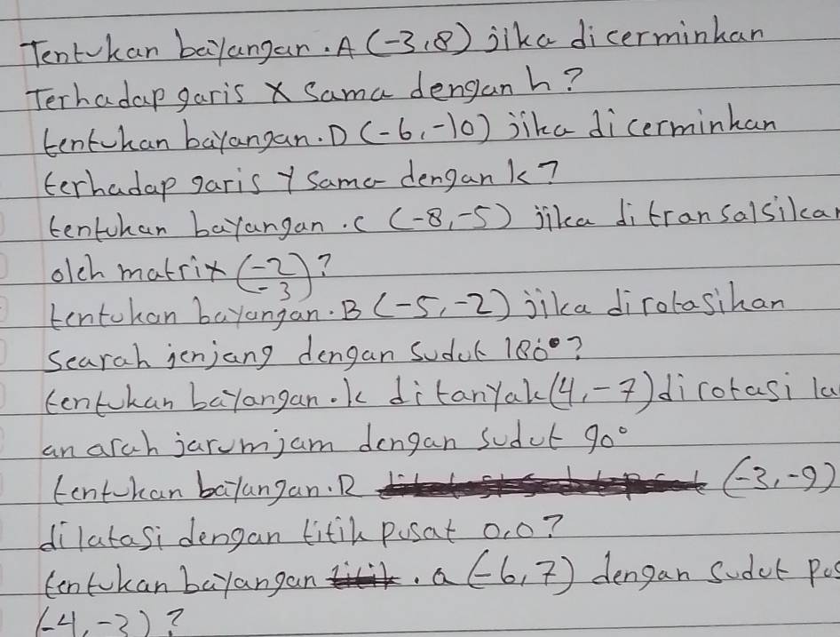 Tentvkan bayangan. A(-3,8) lika dicerminhan 
Terhadap garis X Sama denganh? 
tentvhan bayangan. D(-6,-10) jika dicerminhan 
terhadap garis y Samo- dengank? 
tentchan barangan.. (-8,-5) jika ditransalsikcar 
olch matrix beginpmatrix -2 -3endpmatrix ? 
tentohon bayangan B(-5,-2) jika dirolasihan 
Searah jenjang dengan sodcl 180° ? 
tentokan bayangan. k ditanyak (4,-7) dirotasi la 
an arch jarum; am dengan sodul 90°
tentokan balangan. R
(-3,-9)
dilatasi dengan fitih pusat o, o? 
Cntokan bayangan
a(-6,7) dengan sudet pos
(-4,-3) ?