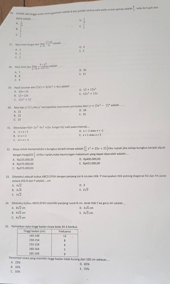 Jumlah tak hingga suatu deret geometri adalah 8 dan jumlah semua suku pada urutan genap adalah  8/3  suku ke tujuh dari
deret adalah . . . .  1/8 
D.
A.  1/16  E.  7/3 
B.  1/6 
 1/3 
27. Nilai limit fungsi dari limlimits _xto 0 (x^2+4x)/2x  adalah . . . .
D. 4
A. 1 E、 5
B. 2
C. 3
28. Nilai limit dari limlimits _xto 3 (9-x^2)/4-sqrt(x^2+7)  adalah . .
A. 7 D. 10
B. 8 E. 11
C. 9
29. Hasil turunan dari f(x)=3(2x^2+4x) adalah . . 
D. 12+12x^2
A. 12x+12
E. 12x^2+12x
B. 12+12x
C. 12x^2+12
30. Nilai dari y'(1) jika y' merupakan tuurunan pertama dari y=(3x^2-2)^4 adalah . . . .
A. 21 D. 24
B. 22 E. 25
C. 23
31. Ditentukan f(x)=2x^3-9x^2+12x.Fungsi f(x) naik pada Interval....
D. x
A. -1 atau x>-1
B. 1 E. x<1a</tex> atau x>2
C. -2
32. biaya untuk memproduksi x bungkus keripik tempe adalah ( 1/4 x^2+25x+25) ribu rupiah.jika setiap bungkus keripik dijual 
dengan harga( 55- 1/2  x)ribu rupiah,maka keuntungan maksimum yang dapat diperoleh adalah....
A. Rp225.000,00 D. Rp400.000,00
B. Rp275.000,00 E. Rp425.000,00
C. Rp375.000,00
33. Diketahui sebuah kubus ABCD.EFGH dengan panjang sisi 6 cm,dan titik P merupakan titik potong diagonal EG dan FH.Jarak
antara titik B dan P adalah....cm
A. 4sqrt(2) D. 3
B. 3sqrt(6)
C. 3sqrt(2) E. 2sqrt(3)
34. Diketahui kubus ABCD.EFGH memiliki panjang rusuk 8 cm. Jarak titik C ke garis AH adalah....
A. 8sqrt(2)cm D. 3sqrt(6)cm
B. 4sqrt(6)cm E. 3sqrt(3)cm
C. 4sqrt(3)cm
35. Perhatikan data tinggi badan siswa kelas XII A berikut.
Persentasi siswa yang memiliki tinggi badan tidak kurang dari 160 cm sebesar....
A. 25% D. 65%
B. 35% E. 75%
C. 50%