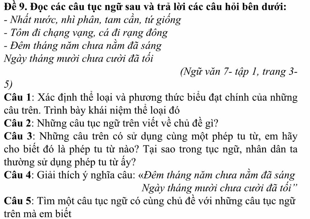 Đề 9. Đọc các câu tục ngữ sau và trả lời các câu hỏi bên dưới: 
- Nhất nước, nhì phân, tam cần, tứ giống 
- Tôm đi chạng vạng, cá đi rạng đông 
- Đêm tháng năm chưa nằm đã sáng 
Ngày tháng mười chưa cười đã tối 
(Ngữ văn 7 - tập 1, trang 3 - 
5) 
Câu 1: Xác định thể loại và phương thức biểu đạt chính của những 
câu trên. Trình bày khái niệm thể loại đó 
Câu 2: Những câu tục ngữ trên viết về chủ đề gì? 
Câu 3: Những câu trên có sử dụng cùng một phép tu từ, em hãy 
cho biết đó là phép tu từ nào? Tại sao trong tục ngữ, nhân dân ta 
thường sử dụng phép tu từ ấy? 
Câu 4: Giải thích ý nghĩa câu: «Đêm tháng năm chưa nằm đã sáng 
Ngày tháng mười chưa cười đã tối '' 
Câu 5: Tìm một câu tục ngữ có cùng chủ đề với những câu tục ngữ 
trên mà em biết