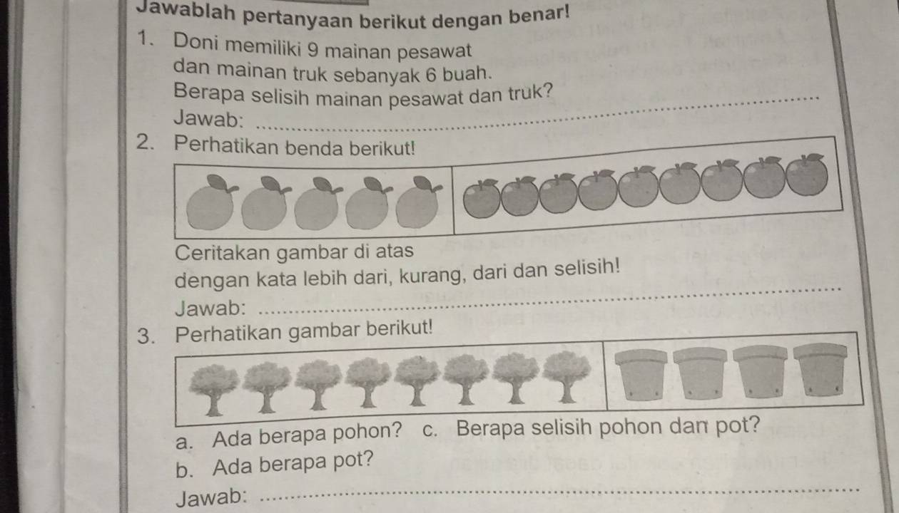 Jawablah pertanyaan berikut dengan benar! 
1. Doni memiliki 9 mainan pesawat 
dan mainan truk sebanyak 6 buah. 
Berapa selisih mainan pesawat dan truk? 
Jawab: 
_ 
2. Perhatikan benda berikut! 
Ceritakan gambar di atas 
_ 
_ 
dengan kata lebih dari, kurang, dari dan selisih! 
Jawab: 
3. Perhatikan gambar berikut! 
a. Ada berapa pohon? c. Berapa selisih pohon dan pot? 
b. Ada berapa pot? 
Jawab: 
_