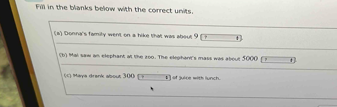 Fill in the blanks below with the correct units. 
(a) Donna's family went on a hike that was about 9 ? 
(b) Mai saw an elephant at the zoo. The elephant's mass was about 5000 ? ; 
(c) Maya drank about 300 ? of juice with lunch.