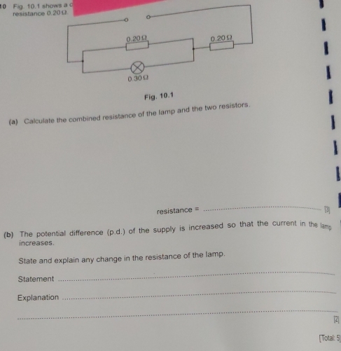 Fig. 10.1 shows a c 
resistance 
(a) Calculate the combined resistance of the lamp and the two resistors. 
resistance = 
_ 
13 
(b) The potential difference (p.d.) of the supply is increased so that the current in the lam 
increases. 
State and explain any change in the resistance of the lamp. 
Statement 
_ 
Explanation 
_ 
_ 
[2] 
[Total: 5]