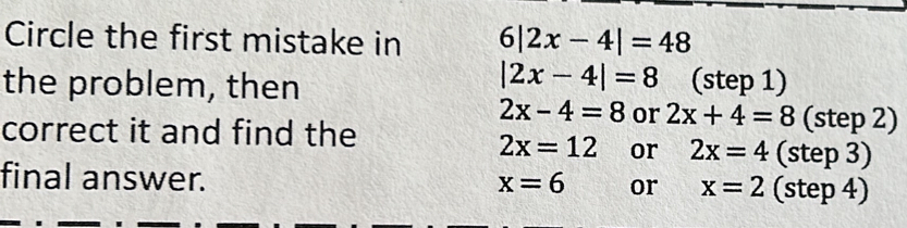 Circle the first mistake in 6|2x-4|=48
|2x-4|=8
the problem, then (step 1)
2x-4=8 or 2x+4=8 (step 2)
correct it and find the
2x=12 or 2x=4 (step 3)
final answer. x=6 or x=2 (step 4)