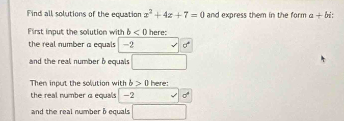 Find all solutions of the equation x^2+4x+7=0 and express them in the form a+bi : 
First input the solution with b<0</tex> here: 
the real number a equals -2 surd sigma°
and the real number b equals □
Then input the solution with b>0 here: 
the real number a equals -2 surd sigma^4
and the real number b equals □