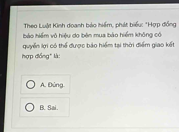 Theo Luật Kinh doanh bảo hiểm, phát biểu: "Hợp đồng
bảo hiểm vô hiệu do bên mua bảo hiểm không có
quyển lợi có thể được bảo hiểm tại thời điểm giao kết
hợp đồng" là:
A. Đúng.
B. Sai.