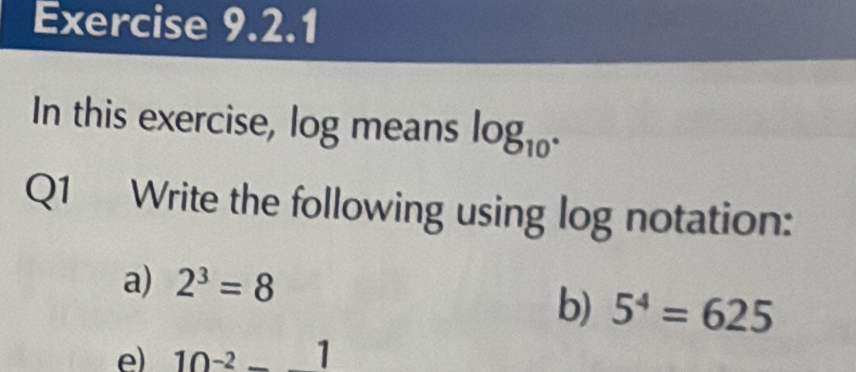 In this exercise, log means log _10^(·)
Q1 Write the following using log notation: 
a) 2^3=8
b) 5^4=625
e) 10^(-2)-_ 1