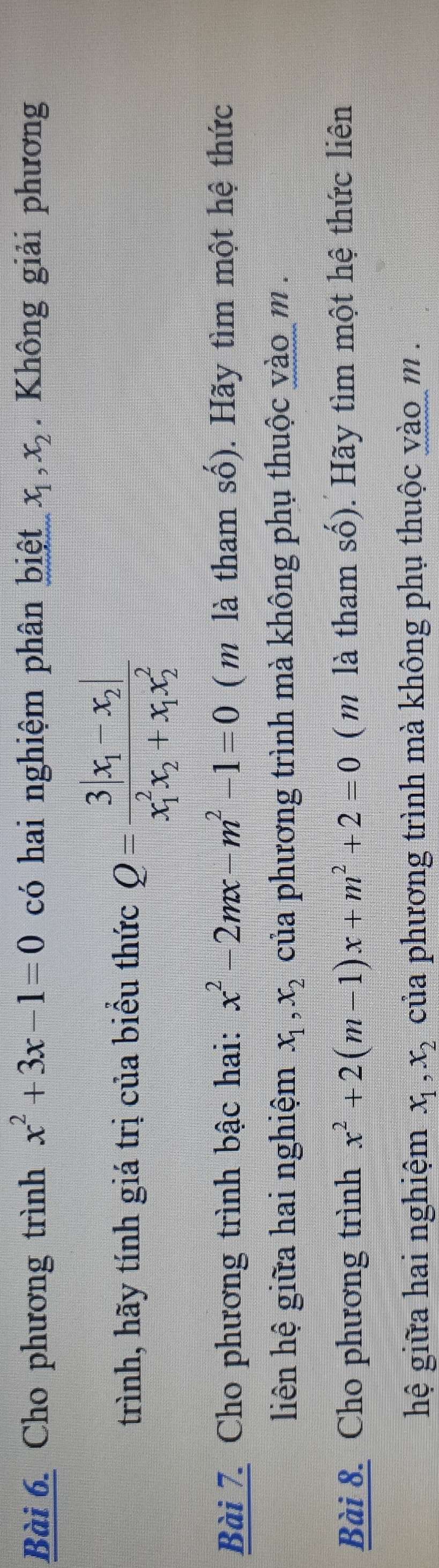 Cho phương trình x^2+3x-1=0 có hai nghiệm phân biệt x_1, x_2. Không giải phương 
trình, hãy tính giá trị của biểu thức Q=frac 3|x_1-x_2|(x_1)^2x_2+x_1x_2^2
Bài 7. Cho phương trình bậc hai: x^2-2mx-m^2-1=0 ( m là tham số). Hãy tìm một hệ thức 
liên hệ giữa hai nghiệm x_1, x_2 của phương trình mà không phụ thuộc vào m. 
Bài 8. Cho phương trình x^2+2(m-1)x+m^2+2=0 ( m là tham số). Hãy tìm một hệ thức liên 
hệ giữa hai nghiệm x_1, x_2 của phương trình mà không phụ thuộc vào m.