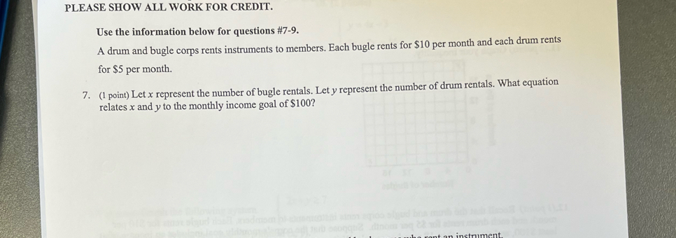 PLEASE SHOW ALL WORK FOR CREDIT. 
Use the information below for questions #7-9. 
A drum and bugle corps rents instruments to members. Each bugle rents for $10 per month and each drum rents 
for $5 per month. 
7. (1 point) Let x represent the number of bugle rentals. Let y represent the number of drum rentals. What equation 
relates x and y to the monthly income goal of $100?