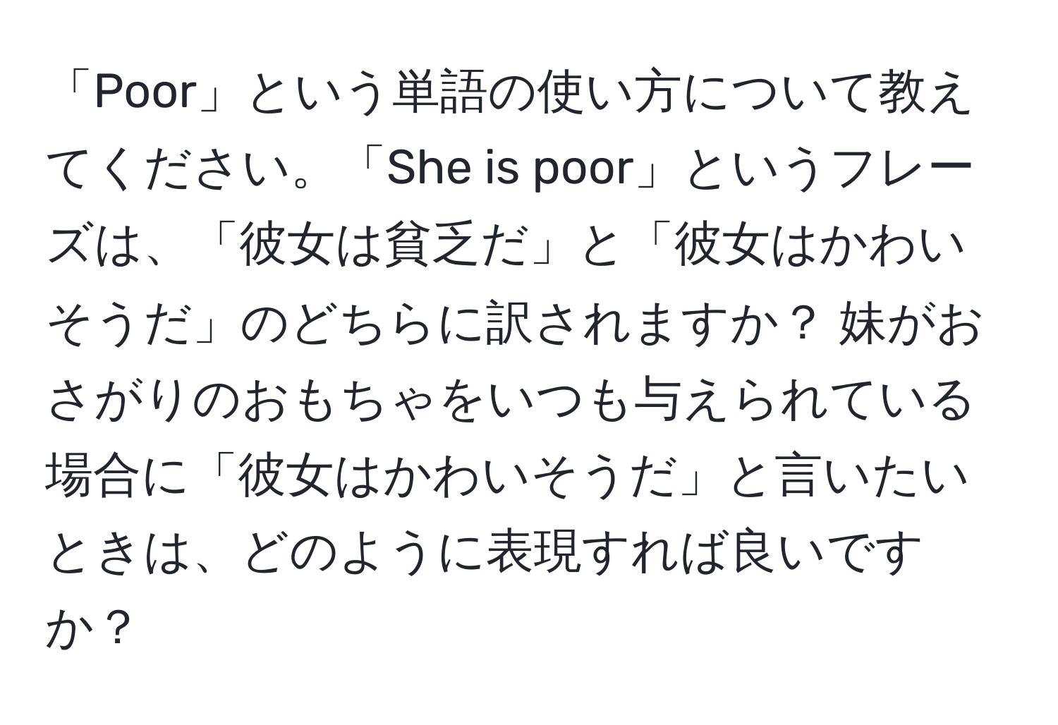 「Poor」という単語の使い方について教えてください。「She is poor」というフレーズは、「彼女は貧乏だ」と「彼女はかわいそうだ」のどちらに訳されますか？ 妹がおさがりのおもちゃをいつも与えられている場合に「彼女はかわいそうだ」と言いたいときは、どのように表現すれば良いですか？