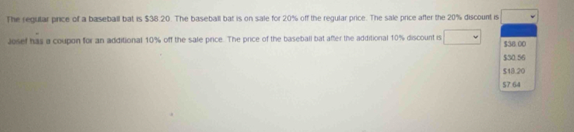 The regular price of a baseball bat is $38.20. The baseball bat is on sale for 20% off the regular price. The sale price after the 20% discount is □ 
Josef has a coupon for an additional 10% off the sale price. The price of the baseball bat after the additional 10% discount is $38.00
$30.56
$18.20
$7.64