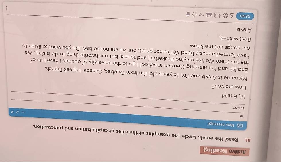 Active Reading 
III. Read the email. Circle the examples of the rules of capitalization and punctuation. 
New message 
To 
_ 
Subject 
Hi, Emily! 
_ 
How are you? 
My name is Alexis and I’m 18 years old. I'm from Quebec, Canada. I speak French, 
English and I'm learning German at school I go to the university of quebec I have lots of 
friends there We like playing basketball and tennis, but our favorite thing to do is sing. We 
have formed a music band We’re not great, but we are not so bad. Do you want to listen to 
our songs Let me know 
Best wishes, 
Alexis 
SEND A