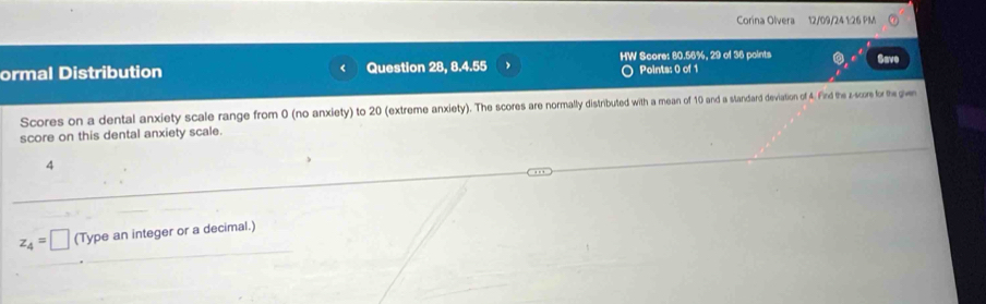 Corina Olvera 12/09/24 1:26 PM 
HW Score: 80.56%, 29 of 36 points Save 
ormal Distribution f Question 28, 8.4.55 Points: 0 of 1 
Scores on a dental anxiety scale range from 0 (no anxiety) to 20 (extreme anxiety). The scores are normally distributed with a mean of 10 and a standard deviation of 4. Find the z-score for the given 
score on this dental anxiety scale. 
4
z_4=□ (Type an integer or a decimal.)