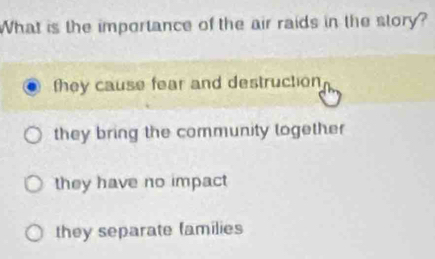 What is the importance of the air raids in the story?
they cause fear and destruction
they bring the community logether
they have no impact
they separate families