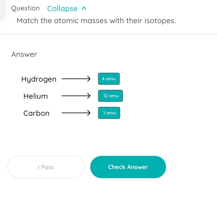 Question Collapse ^ 
Match the atomic masses with their isotopes. 
Answer 
Hydrogen 4 amu
Helium 12 amu 
Carbon 1 amu 
I Pass Check Answer