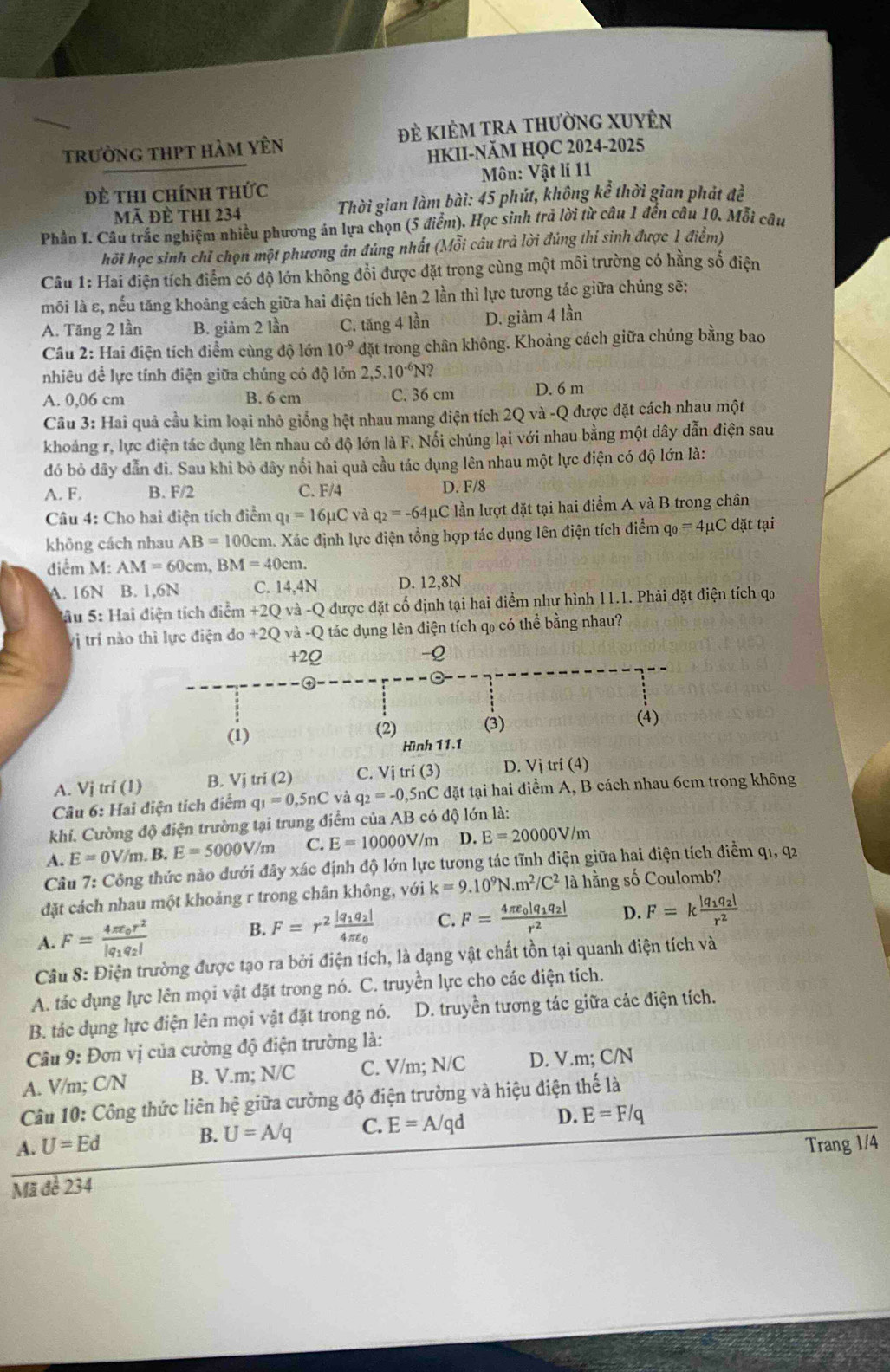trường thPt hàm yên đẻ kiÊM tRA thường XUyÊn
HKII-NăM HQC 2024-2025
Đề thi chính thức Môn: Vật lí 11
ã đÈ thI 234  Thời gian làm bài: 45 phút, không kể thời gian phát đề
Phần I. Câu trắc nghiệm nhiều phương án lựa chọn (5 điểm). Học sinh trả lời từ câu 1 đến câu 10, Mỗi câu
hỏi học sinh chỉ chọn một phương ản đúng nhất (Mỗi câu trả lời đúng thi sinh được 1 điểm)
Câu 1: Hai điện tích điểm có độ lớn không đổi được đặt trong cùng một môi trường có hằng số điện
môi là ε, nếu tăng khoảng cách giữa hai điện tích lên 2 lần thì lực tương tác giữa chúng sẽ:
A. Tăng 2 lần B. giảm 2 lần C. tăng 4 lần D. giàm 4 lần
Câu 2: Hai điện tích điểm cùng độ lớn 10^(-9) đdặt trong chân không. Khoảng cách giữa chúng bằng bao
nhiêu để lực tính điện giữa chúng có độ lớn 2,5.10^(-6)N?
A. 0,06 cm B. 6 cm C. 36 cm D. 6 m
Câu 3: Hai quả cầu kim loại nhỏ giống hệt nhau mang điện tích 2Q và -Q được đặt cách nhau một
khoảng r, lực điện tác dụng lên nhau có độ lớn là F. Nối chúng lại với nhau bằng một dây dẫn điện sau
đó bỏ dây dẫn đi. Sau khi bỏ dây nổi hai quả cầu tác dụng lên nhau một lực điện có độ lớn là:
A. F. B. F/2 C. F/4 D. F/8
Câu 4: Cho hai điện tích điểm q_1=16mu C và q_2=-64mu C lần lượt đặt tại hai điểm A và B trong chân
không cách nhau AB=100c cm. Xác định lực điện tổng hợp tác dụng lên điện tích điểm q_0=4mu C đặt tại
điểm M: AM=60cm, BM=40cm.
A. 16N B. 1,6N C. 14,4N D. 12,8N
Sầu 5: Hai điện tích điểm +2Q và -Q được đặt cố định tại hai điểm như hình 11.1. Phải đặt điện tích qọ
vị trí nàoực điện do +2Q và -Q tác dụng lên điện tích qo có thể bằng nhau?
A. Vj trí (1) B. Vj tri (2) C. Vị trí (3) D. Vị trí (4)
Câu 6: Hai điện tích điểm q_1=0,5nC và q_2=-0,5n nC đặt tại hai điểm A, B cách nhau 6cm trong không
khí. Cường độ điện trường tại trung điểm của AB có độ lớn là:
A. E=0V/m , B. E=5000V/m C. E=10000V //m D. E=20000V/m
Câu 7: Công thức nào dưới đây xác định độ lớn lực tương tác tĩnh điện giữa hai điện tích điểm q1, q2
đặt cách nhau một khoảng r trong chân không, với k=9.10^9N.m^2/C^2 là hằng số Coulomb?
A. F=frac 4π varepsilon _0r^2|q_1q_2|
B. F=r^2frac |q_1q_2|4π varepsilon _0 C. F=frac 4π varepsilon _0|q_1q_2|r^2 D. F=kfrac |q_1q_2|r^2
Câu 8: Điện trường được tạo ra bởi điện tích, là dạng vật chất tồn tại quanh điện tích và
A. tác dụng lực lên mọi vật đặt trong nó. C. truyền lực cho các điện tích.
B. tác dụng lực điện lên mọi vật đặt trong nó. D. truyền tương tác giữa các điện tích.
Câu 9: Đơn vị của cường độ điện trường là:
A. V/m; C/N B. V.m; N/C C. V/m; N/C D. V.m; C/N
Câu 10: Công thức liên hệ giữa cường độ điện trường và hiệu điện thế là
A. U=Ed U=A/q C. E=A/qd D. E=F/q
B.
Mã đề 234 Trang 1/4