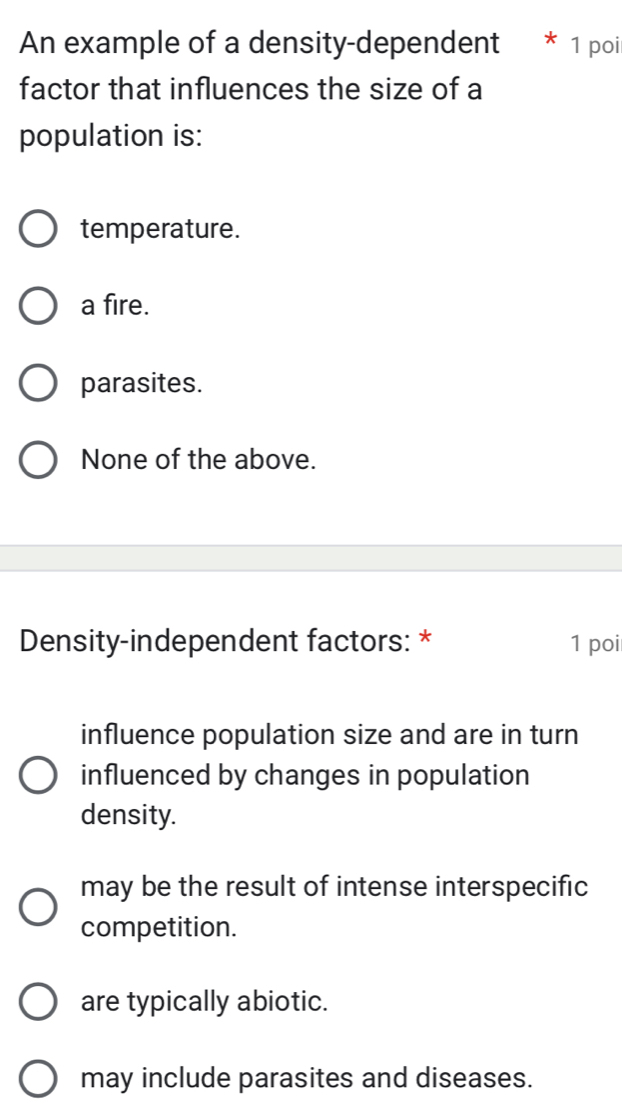 An example of a density-dependent * 1 poi
factor that influences the size of a
population is:
temperature.
a fire.
parasites.
None of the above.
Density-independent factors: * 1 poi
influence population size and are in turn
influenced by changes in population
density.
may be the result of intense interspecific
competition.
are typically abiotic.
may include parasites and diseases.