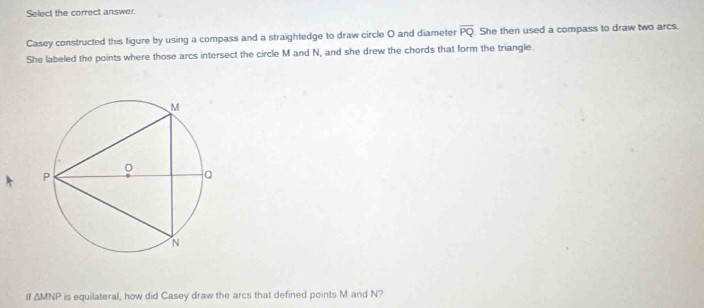 Select the correct answer. 
Casey constructed this figure by using a compass and a straightedge to draw circle O and diameter overline PQ She then used a compass to draw two arcs. 
She labeled the points where those arcs intersect the circle M and N, and she drew the chords that form the triangle. 
1 △ MNP is equilateral, how did Casey draw the arcs that defined points M and N?