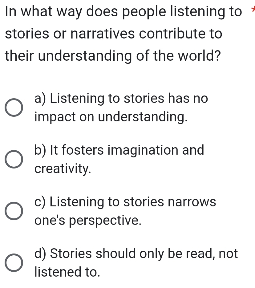 In what way does people listening to £
stories or narratives contribute to
their understanding of the world?
a) Listening to stories has no
impact on understanding.
b) It fosters imagination and
creativity.
c) Listening to stories narrows
one's perspective.
d) Stories should only be read, not
listened to.