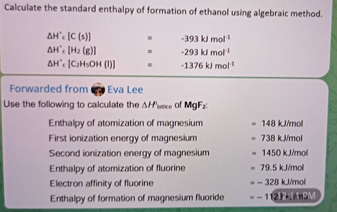 Calculate the standard enthalpy of formation of ethanol using algebraic method.
△ H°c[C(s)]
= -393kJmol^(-1)
△ H°c [H_2(g)]
= -293kJmol^(-1)
△ H'' [C_2H_5OH(l)]
= -1376kJmol^(-1)
Forwarded from 6 Eva Lee
Use the following to calculate the △ H^(△) lattice of MgF_2 : 
Enthalpy of atomization of magnesium =148kJ/mol
First ionization energy of magnesium =738kJ/mol
Second ionization energy of magnesium =1450kJ/mol
Enthalpy of atomization of fluorine =79.5kJ/mol
Electron affinity of fluorine
=-328kJ/mol
Enthalpy of formation of magnesium fluoride =-11232+1/ln BM