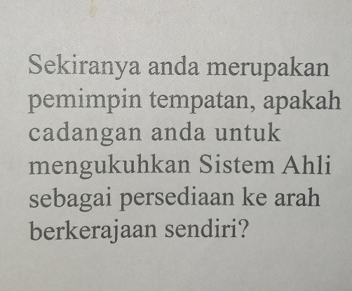 Sekiranya anda merupakan 
pemimpin tempatan, apakah 
cadangan anda untuk 
mengukuhkan Sistem Ahli 
sebagai persediaan ke arah 
berkerajaan sendiri?