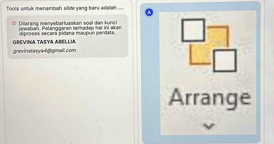 Tools untuk menambah slide yang baru adalah .... 
a 
Dilarang menyebarluaskan soal dan kunci 
jawaban. Pelanggaran terhadap hal ini akan 
diproses secara pidana maupun perdata. □ 
GREVINA TASYA ABELLIA 
grevinatasya4@gmail.com 
| □ 
Arrange