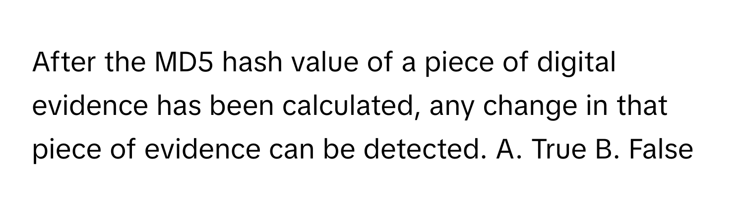 After the MD5 hash value of a piece of digital evidence has been calculated, any change in that piece of evidence can be detected.  A. True B. False