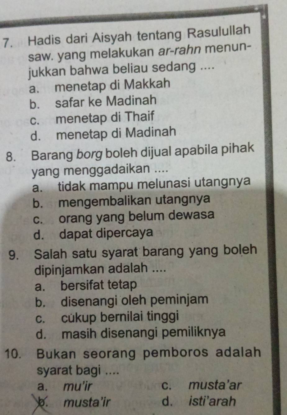 Hadis dari Aisyah tentang Rasulullah
saw. yang melakukan ar-rahn menun-
jukkan bahwa beliau sedang ....
a. menetap di Makkah
b. safar ke Madinah
c. menetap di Thaif
d. menetap di Madinah
8. Barang borg boleh dijual apabila pihak
yang menggadaikan ....
a. tidak mampu melunasi utangnya
b. mengembalikan utangnya
c. orang yang belum dewasa
d. dapat dipercaya
9. Salah satu syarat barang yang boleh
dipinjamkan adalah ....
a. bersifat tetap
b. disenangi oleh peminjam
c. cukup bernilai tinggi
d. masih disenangi pemiliknya
10. Bukan seorang pemboros adalah
syarat bagi ....
a. mu’ir c. musta’ar. musta’ir d. isti'arah