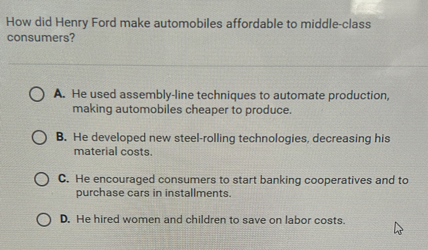 How did Henry Ford make automobiles affordable to middle-class
consumers?
A. He used assembly-line techniques to automate production,
making automobiles cheaper to produce.
B. He developed new steel-rolling technologies, decreasing his
material costs.
C. He encouraged consumers to start banking cooperatives and to
purchase cars in installments.
D. He hired women and children to save on labor costs.