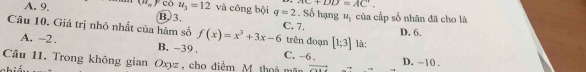 (u_n)^n có C+DD=AC'.
A. 9. u_3=12 và công bội q=2. Số hạng u_1 của cấp số nhân đã cho là
B 3. C. 7.
Câu 10. Giá trị nhỏ nhất của hàm số f(x)=x^3+3x-6 trên đoạn [1;3] là:
D. 6.
A. -2. B. -39. C. -6.
Câu 11. Trong không gian Oxyz , cho điểm M thoả mãn vector OA
D. ~10.