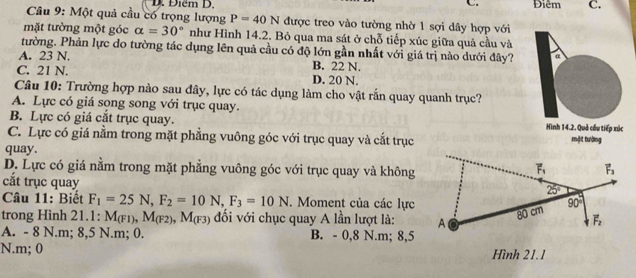 Điểm D. C. Điêm C.
Câu 9: Một quả cầu có trọng lượng P=40N được treo vào tường nhờ 1 sợi dây hợp với
mặt tường một góc alpha =30° như Hình 14.2. Bỏ qua ma sát ở chỗ tiếp xúc giữa quả cầu và
tường. Phản lực do tường tác dụng lên quả cầu có độ lớn gần nhất với giá trị nào dưới đây? a
A. 23 N. B. 22 N.
C. 21 N. D. 20 N.
Câu 10: Trường hợp nào sau đây, lực có tác dụng làm cho vật rắn quay quanh trục?
A. Lực có giá song song với trục quay.
B. Lực có giá cắt trục quay. Hình 14.2. Quả cầu tiếp xúc
C. Lực có giá nằm trong mặt phẳng vuông góc với trục quay và cắt trục mặt tường
quay.
D. Lực có giá nằm trong mặt phẳng vuông góc với trục quay và không
cắt trục quay
Câu 11: Biết F_1=25N,F_2=10N,F_3=10N.  Moment của các lực
trong Hình 21.1: M_(F1),M_(F2),M_(F3) đối với chục quay A lần lượt là:
A. - 8 N.m; 8,5 N.m; 0. B. - 0,8 N.m; 8,5
N.m; 0 Hình 21.1