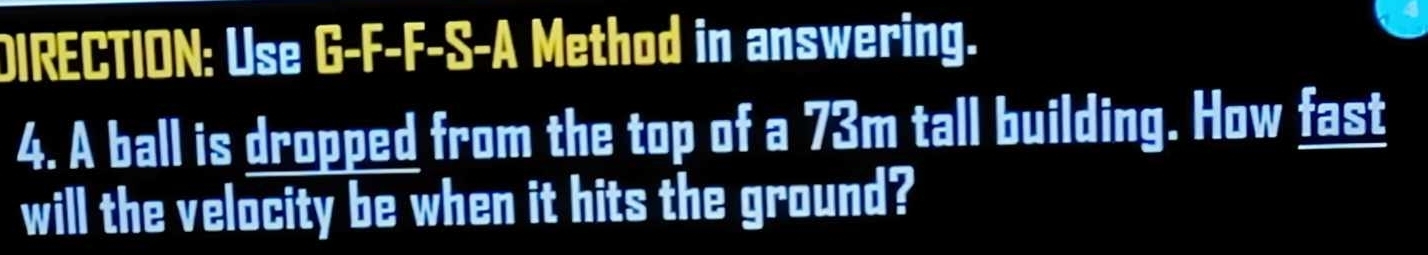 DIRECTION: Use G-F-F-S-A Method in answering. 
4. A ball is dropped from the top of a 73m tall building. How fast 
will the velocity be when it hits the ground?