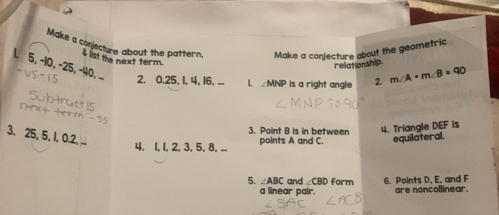 Make a conjecture about the pattern. Make a conjecture about the geometric 
I lst the next term. 
rellationship
5, −10, −25, -40, . 2. 0. 25, 1, 4, 16, ... 
L ∠ MNP is a right angle 2. m∠ A+m∠ B=90
3. Point B is in between 
3. 25, 5, 1, 0.2. ... 
4. 1, 1, 2, 3, 5, 8. ... points A and C. 4. Triangle DEF is 
equilateral. 
5. ∠ ABC and ∠CBD form 6. Points D, E, and F
a linear pair. are noncollinear.