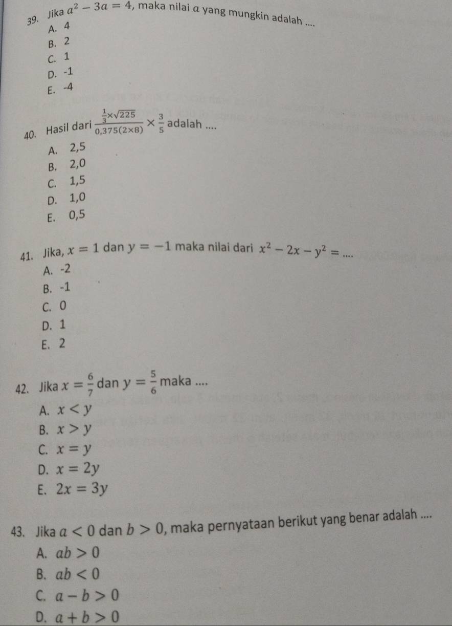 Jika a^2-3a=4 , maka nilai a yang mungkin adalah ....
A. 4
B. 2
C. 1
D. -1
E. -4
40. Hasil dari frac  1/3 * sqrt(225)0,375(2* 8)*  3/5  adalah ....
A. 2, 5
B. 2, 0
C. 1, 5
D. 1, 0
E. 0, 5
41. Jika, x=1 dan y=-1 maka nilai dari x^2-2x-y^2=...
A. -2
B. -1
C. 0
D. 1
E. 2
42. Jika x= 6/7  dan y= 5/6  maka ....
A. x
B. x>y
C. x=y
D. x=2y
E. 2x=3y
43. Jika a<0</tex> dan b>0 , maka pernyataan berikut yang benar adalah ....
A. ab>0
B. ab<0</tex>
C. a-b>0
D. a+b>0