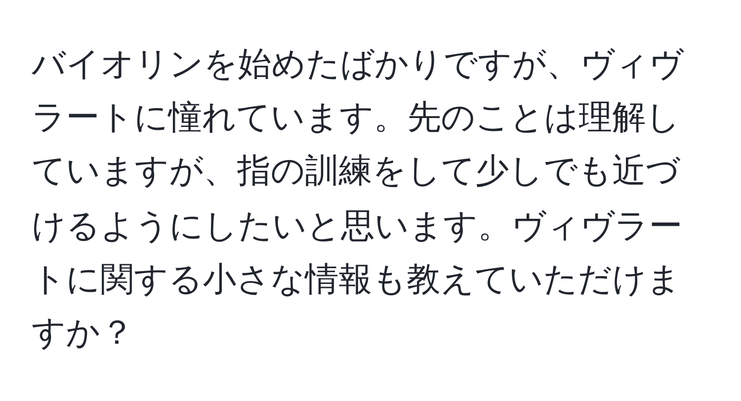 バイオリンを始めたばかりですが、ヴィヴラートに憧れています。先のことは理解していますが、指の訓練をして少しでも近づけるようにしたいと思います。ヴィヴラートに関する小さな情報も教えていただけますか？