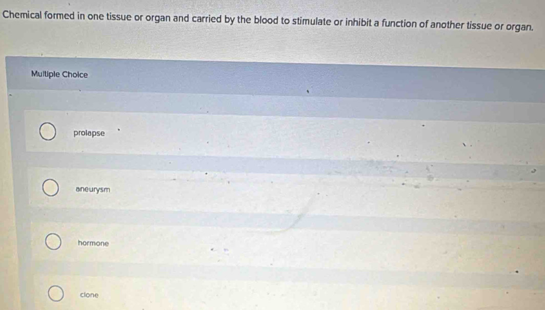 Chemical formed in one tissue or organ and carried by the blood to stimulate or inhibit a function of another tissue or organ.
Multiple Choice
prolapse
aneurysm
hormone
clone