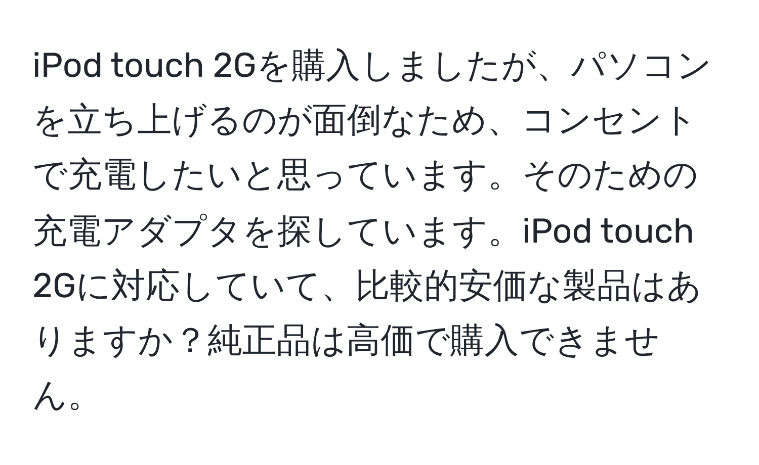 iPod touch 2Gを購入しましたが、パソコンを立ち上げるのが面倒なため、コンセントで充電したいと思っています。そのための充電アダプタを探しています。iPod touch 2Gに対応していて、比較的安価な製品はありますか？純正品は高価で購入できません。